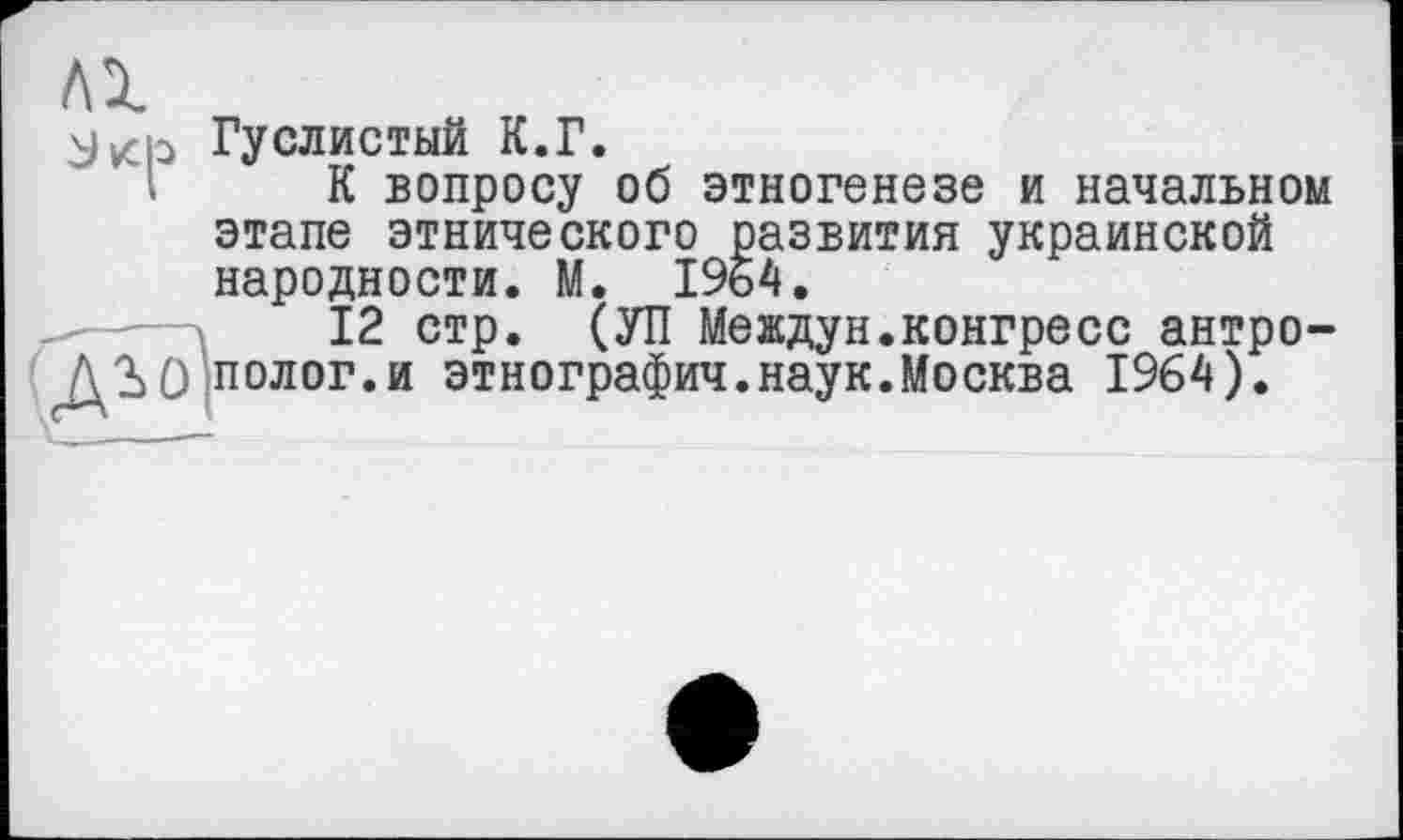 ﻿Лі
Jvch Гуслистый К.Г.
К вопросу об этногенезе и начальном этапе этнического развития украинской народности. М. 1964.
12 стр. (УП Междун.конгресс антро-ДО полог.и этнографии.наук.Москва 1964).